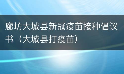 廊坊大城县新冠疫苗接种倡议书（大城县打疫苗）