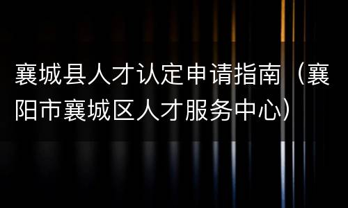 襄城县人才认定申请指南（襄阳市襄城区人才服务中心）