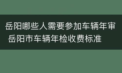 岳阳哪些人需要参加车辆年审 岳阳市车辆年检收费标准