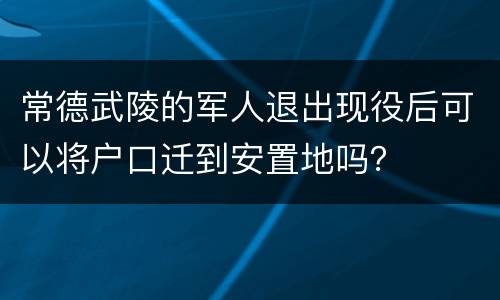 常德武陵的军人退出现役后可以将户口迁到安置地吗？
