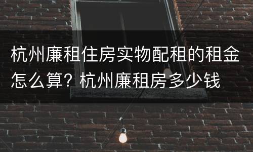 杭州廉租住房实物配租的租金怎么算? 杭州廉租房多少钱