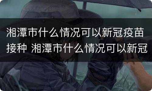 湘潭市什么情况可以新冠疫苗接种 湘潭市什么情况可以新冠疫苗接种呢