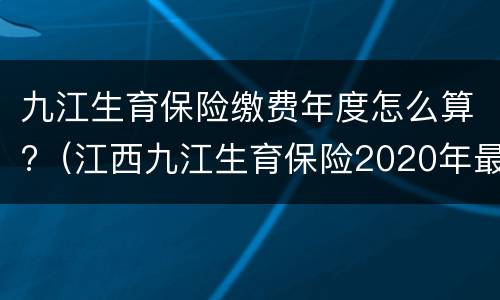 九江生育保险缴费年度怎么算?（江西九江生育保险2020年最新标准）