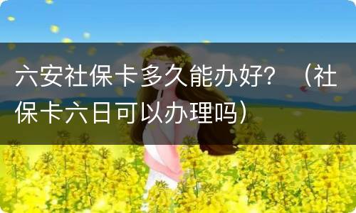 六安社保卡多久能办好？（社保卡六日可以办理吗）