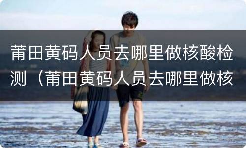 莆田黄码人员去哪里做核酸检测（莆田黄码人员去哪里做核酸检测报告）