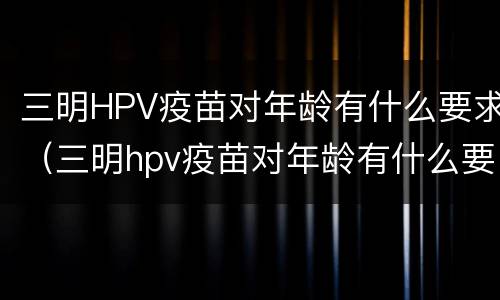 三明HPV疫苗对年龄有什么要求（三明hpv疫苗对年龄有什么要求嘛）