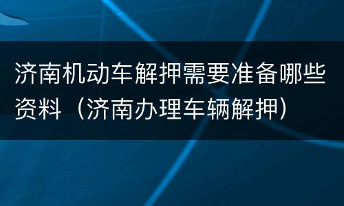 济南机动车解押需要准备哪些资料（济南办理车辆解押）