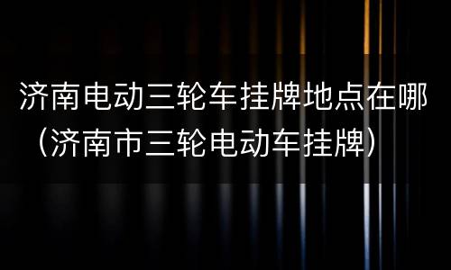 济南电动三轮车挂牌地点在哪（济南市三轮电动车挂牌）