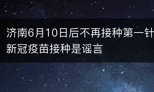 济南6月10日后不再接种第一针新冠疫苗接种是谣言