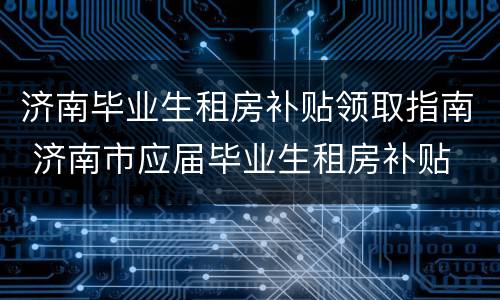 济南毕业生租房补贴领取指南 济南市应届毕业生租房补贴