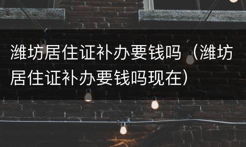 潍坊居住证补办要钱吗（潍坊居住证补办要钱吗现在）