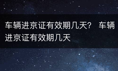 车辆进京证有效期几天？ 车辆进京证有效期几天