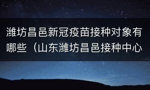 潍坊昌邑新冠疫苗接种对象有哪些（山东潍坊昌邑接种中心）