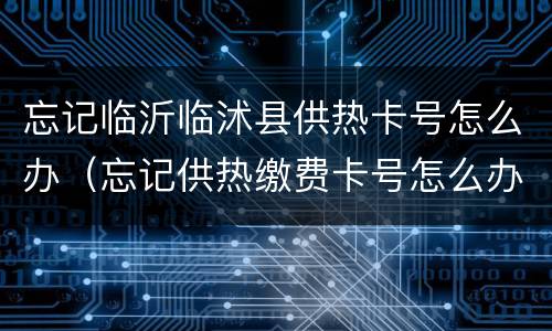 忘记临沂临沭县供热卡号怎么办（忘记供热缴费卡号怎么办）