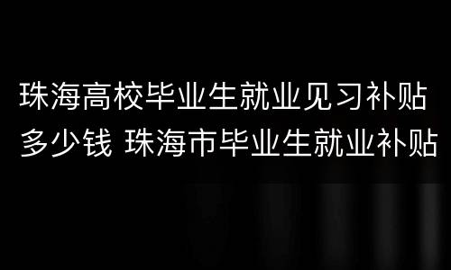 珠海高校毕业生就业见习补贴多少钱 珠海市毕业生就业补贴