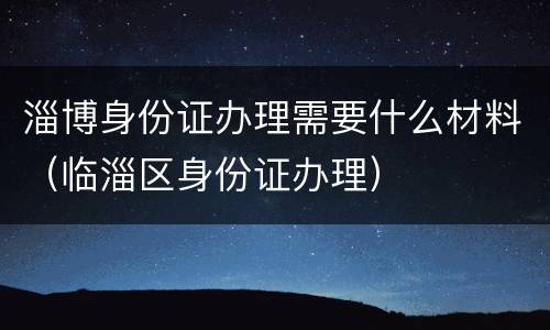 淄博身份证办理需要什么材料（临淄区身份证办理）