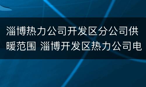 淄博热力公司开发区分公司供暖范围 淄博开发区热力公司电话