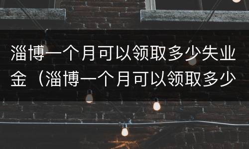 淄博一个月可以领取多少失业金（淄博一个月可以领取多少失业金啊）
