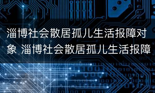 淄博社会散居孤儿生活报障对象 淄博社会散居孤儿生活报障对象有哪些