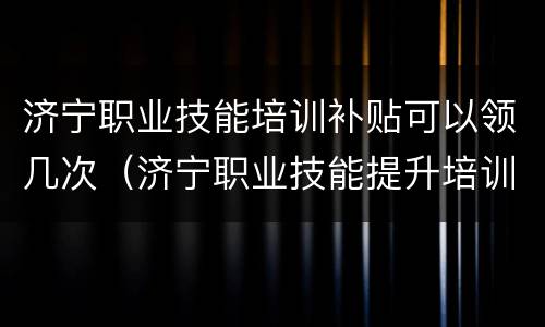 济宁职业技能培训补贴可以领几次（济宁职业技能提升培训补贴查询）