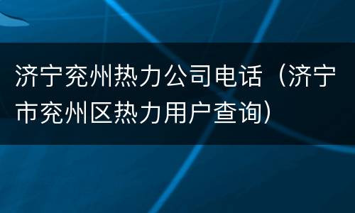 济宁兖州热力公司电话（济宁市兖州区热力用户查询）