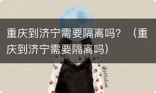重庆到济宁需要隔离吗？（重庆到济宁需要隔离吗）