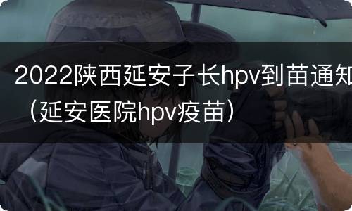 2022陕西延安子长hpv到苗通知（延安医院hpv疫苗）