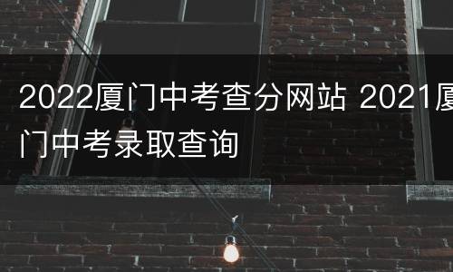 2022厦门中考查分网站 2021厦门中考录取查询