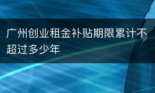 广州创业租金补贴期限累计不超过多少年