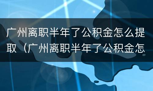 广州离职半年了公积金怎么提取（广州离职半年了公积金怎么提取不了）