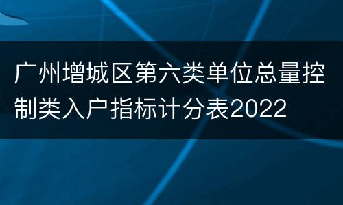 广州增城区第六类单位总量控制类入户指标计分表2022