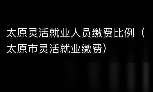 太原灵活就业人员缴费比例（太原市灵活就业缴费）