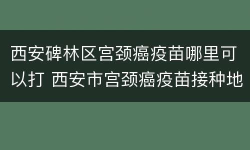 西安碑林区宫颈癌疫苗哪里可以打 西安市宫颈癌疫苗接种地点