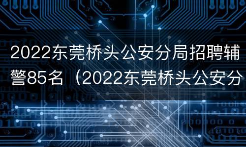 2022东莞桥头公安分局招聘辅警85名（2022东莞桥头公安分局招聘辅警85名公告）