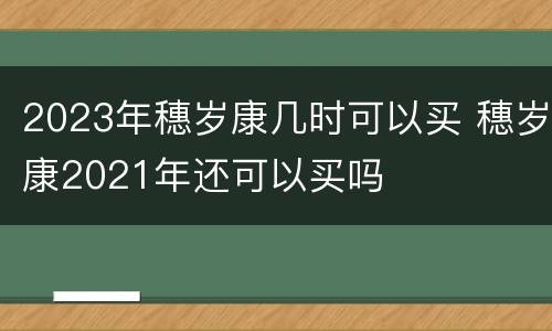 2023年穗岁康几时可以买 穗岁康2021年还可以买吗