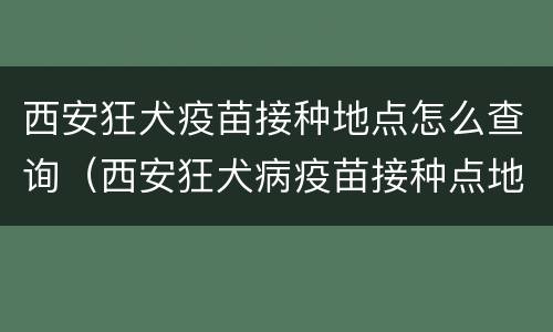 西安狂犬疫苗接种地点怎么查询（西安狂犬病疫苗接种点地址）