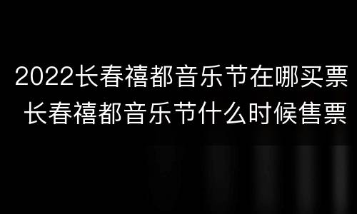 2022长春禧都音乐节在哪买票 长春禧都音乐节什么时候售票