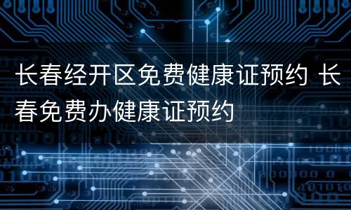 长春经开区免费健康证预约 长春免费办健康证预约