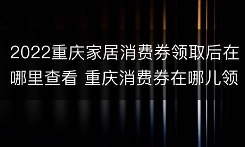 2022重庆家居消费券领取后在哪里查看 重庆消费券在哪儿领取