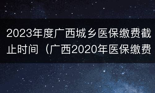 2023年度广西城乡医保缴费截止时间（广西2020年医保缴费截止日期）