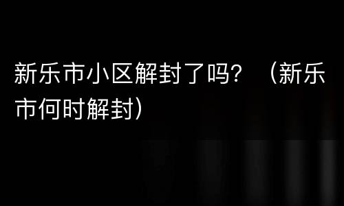 新乐市小区解封了吗？（新乐市何时解封）