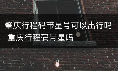 肇庆行程码带星号可以出行吗 重庆行程码带星吗