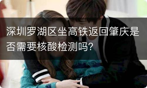 深圳罗湖区坐高铁返回肇庆是否需要核酸检测吗？