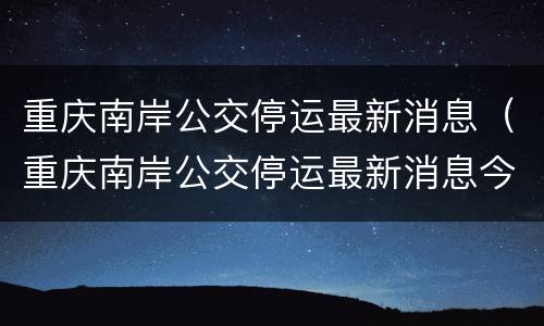 重庆南岸公交停运最新消息（重庆南岸公交停运最新消息今天）