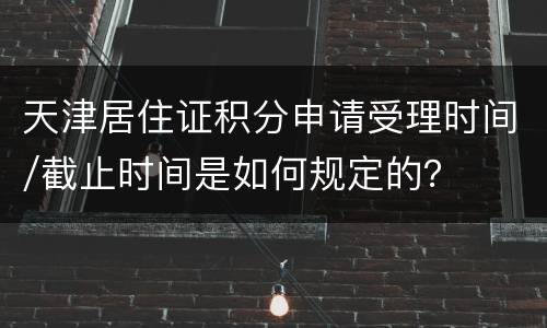 天津居住证积分申请受理时间/截止时间是如何规定的？