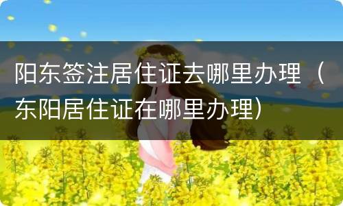 阳东签注居住证去哪里办理（东阳居住证在哪里办理）