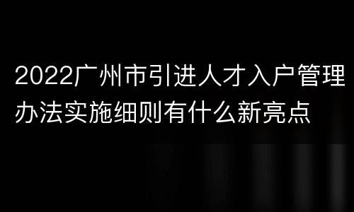2022广州市引进人才入户管理办法实施细则有什么新亮点