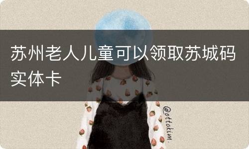 苏州老人儿童可以领取苏城码实体卡