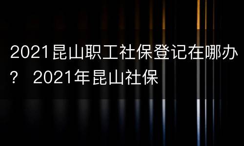 2021昆山职工社保登记在哪办？ 2021年昆山社保