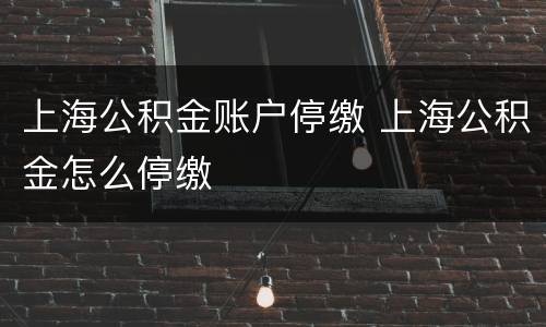 上海公积金账户停缴 上海公积金怎么停缴